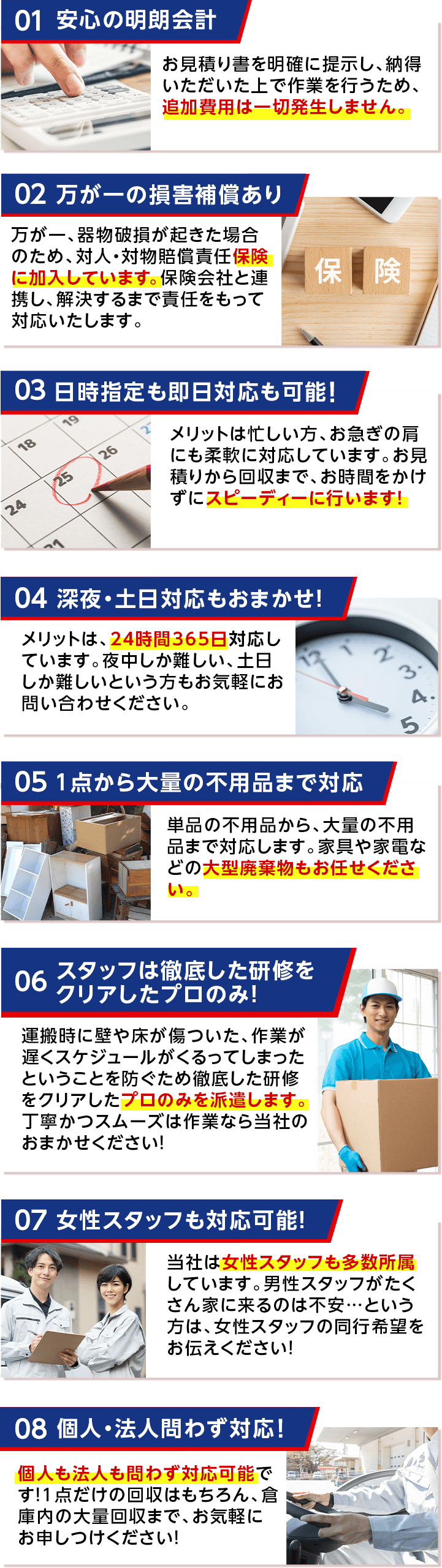 安心の明朗会計 万が一の損害補償あり 日時指定も即日対応も可能！ 深夜・土日対応もおまかせ！ 1点から大量の不用品まで対応 スタッフは徹底した研修をクリアしたプロのみ！ 女性スタッフも対応可能！ 個人・法人問わず対応！